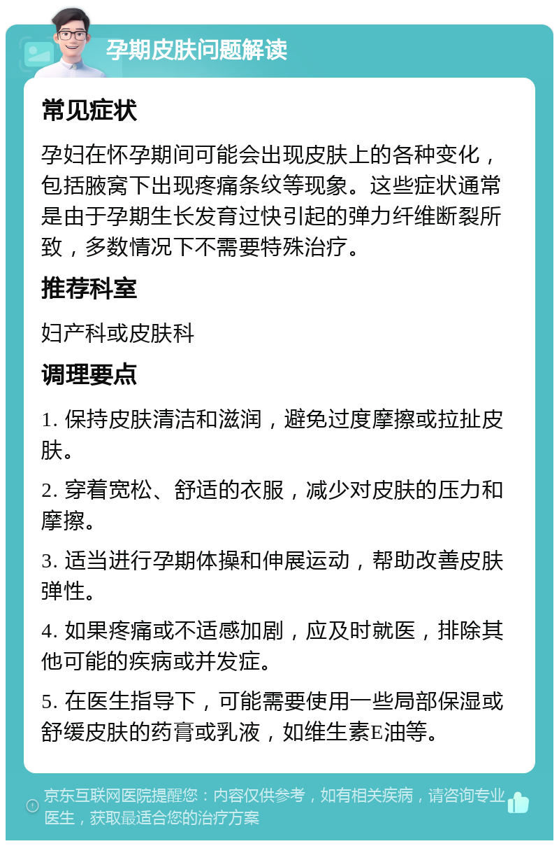 孕期皮肤问题解读 常见症状 孕妇在怀孕期间可能会出现皮肤上的各种变化，包括腋窝下出现疼痛条纹等现象。这些症状通常是由于孕期生长发育过快引起的弹力纤维断裂所致，多数情况下不需要特殊治疗。 推荐科室 妇产科或皮肤科 调理要点 1. 保持皮肤清洁和滋润，避免过度摩擦或拉扯皮肤。 2. 穿着宽松、舒适的衣服，减少对皮肤的压力和摩擦。 3. 适当进行孕期体操和伸展运动，帮助改善皮肤弹性。 4. 如果疼痛或不适感加剧，应及时就医，排除其他可能的疾病或并发症。 5. 在医生指导下，可能需要使用一些局部保湿或舒缓皮肤的药膏或乳液，如维生素E油等。