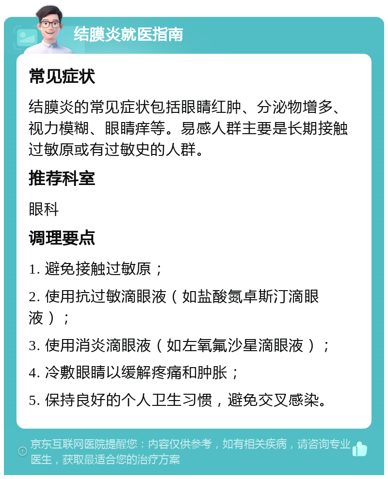 结膜炎就医指南 常见症状 结膜炎的常见症状包括眼睛红肿、分泌物增多、视力模糊、眼睛痒等。易感人群主要是长期接触过敏原或有过敏史的人群。 推荐科室 眼科 调理要点 1. 避免接触过敏原； 2. 使用抗过敏滴眼液（如盐酸氮卓斯汀滴眼液）； 3. 使用消炎滴眼液（如左氧氟沙星滴眼液）； 4. 冷敷眼睛以缓解疼痛和肿胀； 5. 保持良好的个人卫生习惯，避免交叉感染。