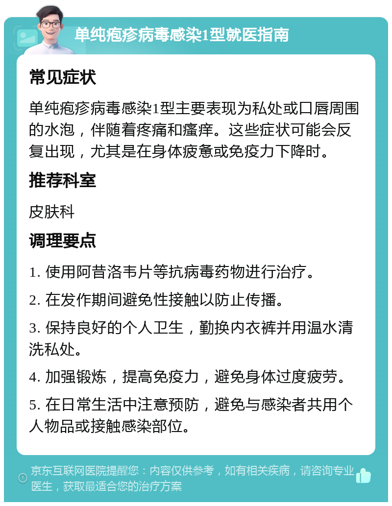 单纯疱疹病毒感染1型就医指南 常见症状 单纯疱疹病毒感染1型主要表现为私处或口唇周围的水泡，伴随着疼痛和瘙痒。这些症状可能会反复出现，尤其是在身体疲惫或免疫力下降时。 推荐科室 皮肤科 调理要点 1. 使用阿昔洛韦片等抗病毒药物进行治疗。 2. 在发作期间避免性接触以防止传播。 3. 保持良好的个人卫生，勤换内衣裤并用温水清洗私处。 4. 加强锻炼，提高免疫力，避免身体过度疲劳。 5. 在日常生活中注意预防，避免与感染者共用个人物品或接触感染部位。