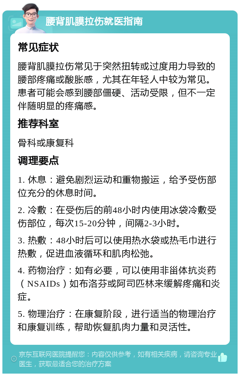 腰背肌膜拉伤就医指南 常见症状 腰背肌膜拉伤常见于突然扭转或过度用力导致的腰部疼痛或酸胀感，尤其在年轻人中较为常见。患者可能会感到腰部僵硬、活动受限，但不一定伴随明显的疼痛感。 推荐科室 骨科或康复科 调理要点 1. 休息：避免剧烈运动和重物搬运，给予受伤部位充分的休息时间。 2. 冷敷：在受伤后的前48小时内使用冰袋冷敷受伤部位，每次15-20分钟，间隔2-3小时。 3. 热敷：48小时后可以使用热水袋或热毛巾进行热敷，促进血液循环和肌肉松弛。 4. 药物治疗：如有必要，可以使用非甾体抗炎药（NSAIDs）如布洛芬或阿司匹林来缓解疼痛和炎症。 5. 物理治疗：在康复阶段，进行适当的物理治疗和康复训练，帮助恢复肌肉力量和灵活性。