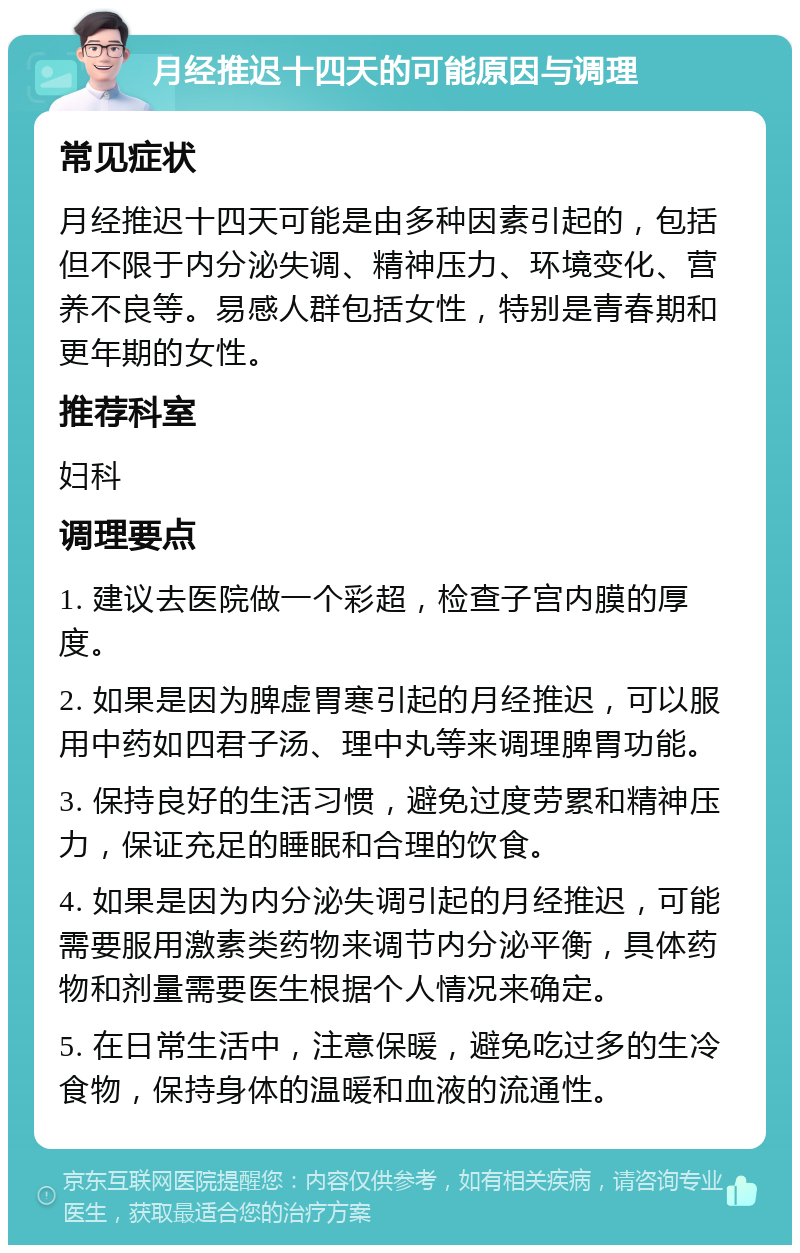 月经推迟十四天的可能原因与调理 常见症状 月经推迟十四天可能是由多种因素引起的，包括但不限于内分泌失调、精神压力、环境变化、营养不良等。易感人群包括女性，特别是青春期和更年期的女性。 推荐科室 妇科 调理要点 1. 建议去医院做一个彩超，检查子宫内膜的厚度。 2. 如果是因为脾虚胃寒引起的月经推迟，可以服用中药如四君子汤、理中丸等来调理脾胃功能。 3. 保持良好的生活习惯，避免过度劳累和精神压力，保证充足的睡眠和合理的饮食。 4. 如果是因为内分泌失调引起的月经推迟，可能需要服用激素类药物来调节内分泌平衡，具体药物和剂量需要医生根据个人情况来确定。 5. 在日常生活中，注意保暖，避免吃过多的生冷食物，保持身体的温暖和血液的流通性。