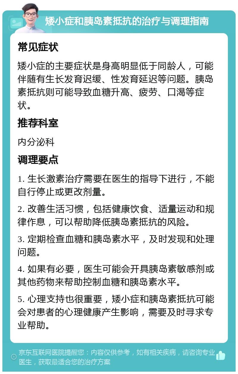 矮小症和胰岛素抵抗的治疗与调理指南 常见症状 矮小症的主要症状是身高明显低于同龄人，可能伴随有生长发育迟缓、性发育延迟等问题。胰岛素抵抗则可能导致血糖升高、疲劳、口渴等症状。 推荐科室 内分泌科 调理要点 1. 生长激素治疗需要在医生的指导下进行，不能自行停止或更改剂量。 2. 改善生活习惯，包括健康饮食、适量运动和规律作息，可以帮助降低胰岛素抵抗的风险。 3. 定期检查血糖和胰岛素水平，及时发现和处理问题。 4. 如果有必要，医生可能会开具胰岛素敏感剂或其他药物来帮助控制血糖和胰岛素水平。 5. 心理支持也很重要，矮小症和胰岛素抵抗可能会对患者的心理健康产生影响，需要及时寻求专业帮助。