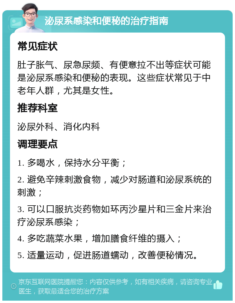 泌尿系感染和便秘的治疗指南 常见症状 肚子胀气、尿急尿频、有便意拉不出等症状可能是泌尿系感染和便秘的表现。这些症状常见于中老年人群，尤其是女性。 推荐科室 泌尿外科、消化内科 调理要点 1. 多喝水，保持水分平衡； 2. 避免辛辣刺激食物，减少对肠道和泌尿系统的刺激； 3. 可以口服抗炎药物如环丙沙星片和三金片来治疗泌尿系感染； 4. 多吃蔬菜水果，增加膳食纤维的摄入； 5. 适量运动，促进肠道蠕动，改善便秘情况。