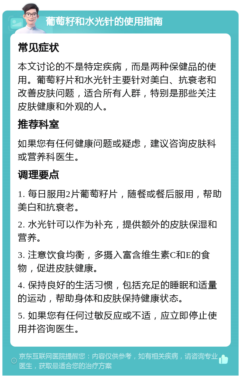 葡萄籽和水光针的使用指南 常见症状 本文讨论的不是特定疾病，而是两种保健品的使用。葡萄籽片和水光针主要针对美白、抗衰老和改善皮肤问题，适合所有人群，特别是那些关注皮肤健康和外观的人。 推荐科室 如果您有任何健康问题或疑虑，建议咨询皮肤科或营养科医生。 调理要点 1. 每日服用2片葡萄籽片，随餐或餐后服用，帮助美白和抗衰老。 2. 水光针可以作为补充，提供额外的皮肤保湿和营养。 3. 注意饮食均衡，多摄入富含维生素C和E的食物，促进皮肤健康。 4. 保持良好的生活习惯，包括充足的睡眠和适量的运动，帮助身体和皮肤保持健康状态。 5. 如果您有任何过敏反应或不适，应立即停止使用并咨询医生。