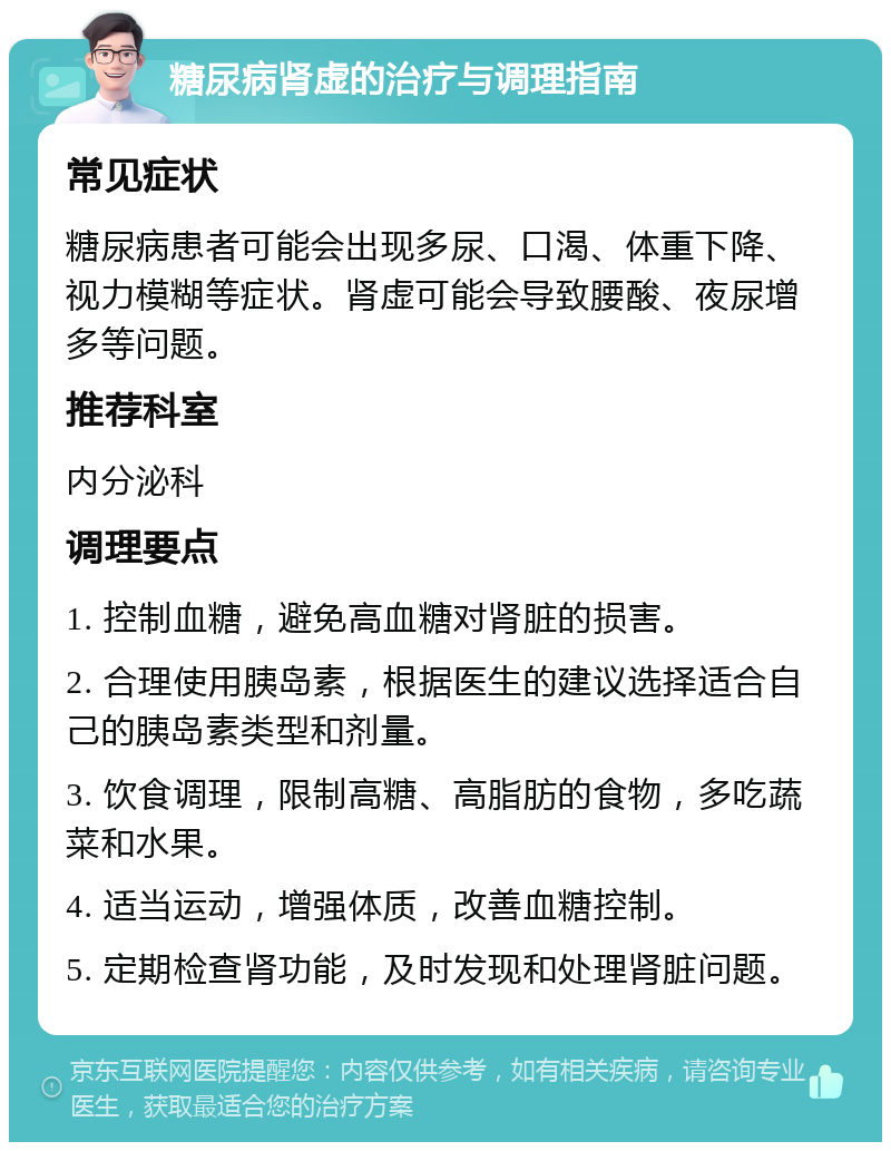 糖尿病肾虚的治疗与调理指南 常见症状 糖尿病患者可能会出现多尿、口渴、体重下降、视力模糊等症状。肾虚可能会导致腰酸、夜尿增多等问题。 推荐科室 内分泌科 调理要点 1. 控制血糖，避免高血糖对肾脏的损害。 2. 合理使用胰岛素，根据医生的建议选择适合自己的胰岛素类型和剂量。 3. 饮食调理，限制高糖、高脂肪的食物，多吃蔬菜和水果。 4. 适当运动，增强体质，改善血糖控制。 5. 定期检查肾功能，及时发现和处理肾脏问题。