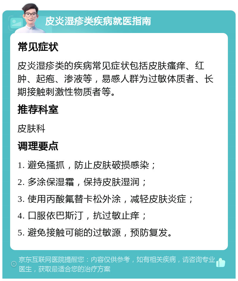 皮炎湿疹类疾病就医指南 常见症状 皮炎湿疹类的疾病常见症状包括皮肤瘙痒、红肿、起疱、渗液等，易感人群为过敏体质者、长期接触刺激性物质者等。 推荐科室 皮肤科 调理要点 1. 避免搔抓，防止皮肤破损感染； 2. 多涂保湿霜，保持皮肤湿润； 3. 使用丙酸氟替卡松外涂，减轻皮肤炎症； 4. 口服依巴斯汀，抗过敏止痒； 5. 避免接触可能的过敏源，预防复发。