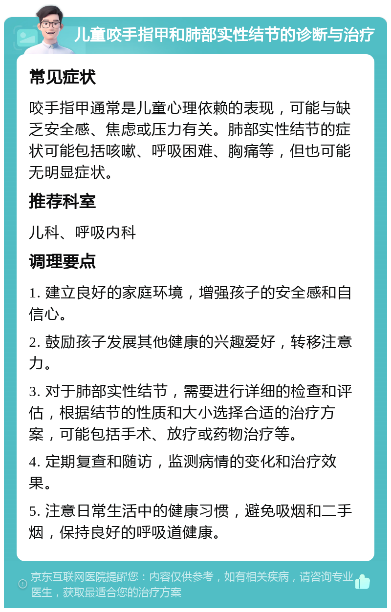 儿童咬手指甲和肺部实性结节的诊断与治疗 常见症状 咬手指甲通常是儿童心理依赖的表现，可能与缺乏安全感、焦虑或压力有关。肺部实性结节的症状可能包括咳嗽、呼吸困难、胸痛等，但也可能无明显症状。 推荐科室 儿科、呼吸内科 调理要点 1. 建立良好的家庭环境，增强孩子的安全感和自信心。 2. 鼓励孩子发展其他健康的兴趣爱好，转移注意力。 3. 对于肺部实性结节，需要进行详细的检查和评估，根据结节的性质和大小选择合适的治疗方案，可能包括手术、放疗或药物治疗等。 4. 定期复查和随访，监测病情的变化和治疗效果。 5. 注意日常生活中的健康习惯，避免吸烟和二手烟，保持良好的呼吸道健康。