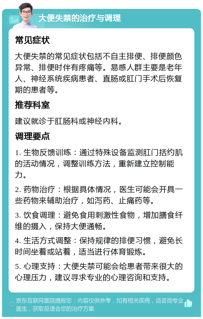 大便失禁的治疗与调理 常见症状 大便失禁的常见症状包括不自主排便、排便颜色异常、排便时伴有疼痛等。易感人群主要是老年人、神经系统疾病患者、直肠或肛门手术后恢复期的患者等。 推荐科室 建议就诊于肛肠科或神经内科。 调理要点 1. 生物反馈训练：通过特殊设备监测肛门括约肌的活动情况，调整训练方法，重新建立控制能力。 2. 药物治疗：根据具体情况，医生可能会开具一些药物来辅助治疗，如泻药、止痛药等。 3. 饮食调理：避免食用刺激性食物，增加膳食纤维的摄入，保持大便通畅。 4. 生活方式调整：保持规律的排便习惯，避免长时间坐着或站着，适当进行体育锻炼。 5. 心理支持：大便失禁可能会给患者带来很大的心理压力，建议寻求专业的心理咨询和支持。