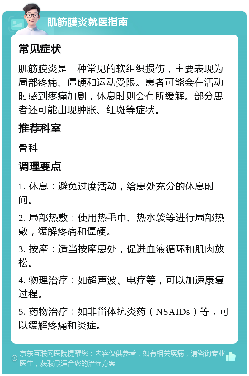 肌筋膜炎就医指南 常见症状 肌筋膜炎是一种常见的软组织损伤，主要表现为局部疼痛、僵硬和运动受限。患者可能会在活动时感到疼痛加剧，休息时则会有所缓解。部分患者还可能出现肿胀、红斑等症状。 推荐科室 骨科 调理要点 1. 休息：避免过度活动，给患处充分的休息时间。 2. 局部热敷：使用热毛巾、热水袋等进行局部热敷，缓解疼痛和僵硬。 3. 按摩：适当按摩患处，促进血液循环和肌肉放松。 4. 物理治疗：如超声波、电疗等，可以加速康复过程。 5. 药物治疗：如非甾体抗炎药（NSAIDs）等，可以缓解疼痛和炎症。