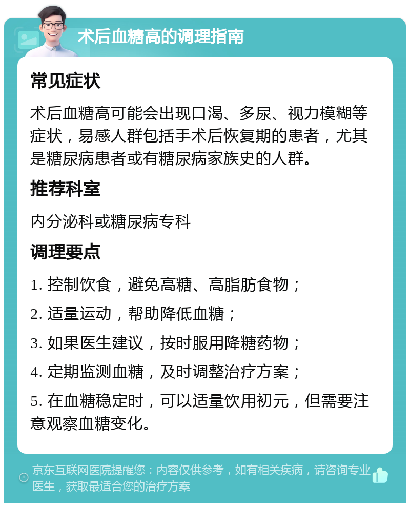 术后血糖高的调理指南 常见症状 术后血糖高可能会出现口渴、多尿、视力模糊等症状，易感人群包括手术后恢复期的患者，尤其是糖尿病患者或有糖尿病家族史的人群。 推荐科室 内分泌科或糖尿病专科 调理要点 1. 控制饮食，避免高糖、高脂肪食物； 2. 适量运动，帮助降低血糖； 3. 如果医生建议，按时服用降糖药物； 4. 定期监测血糖，及时调整治疗方案； 5. 在血糖稳定时，可以适量饮用初元，但需要注意观察血糖变化。