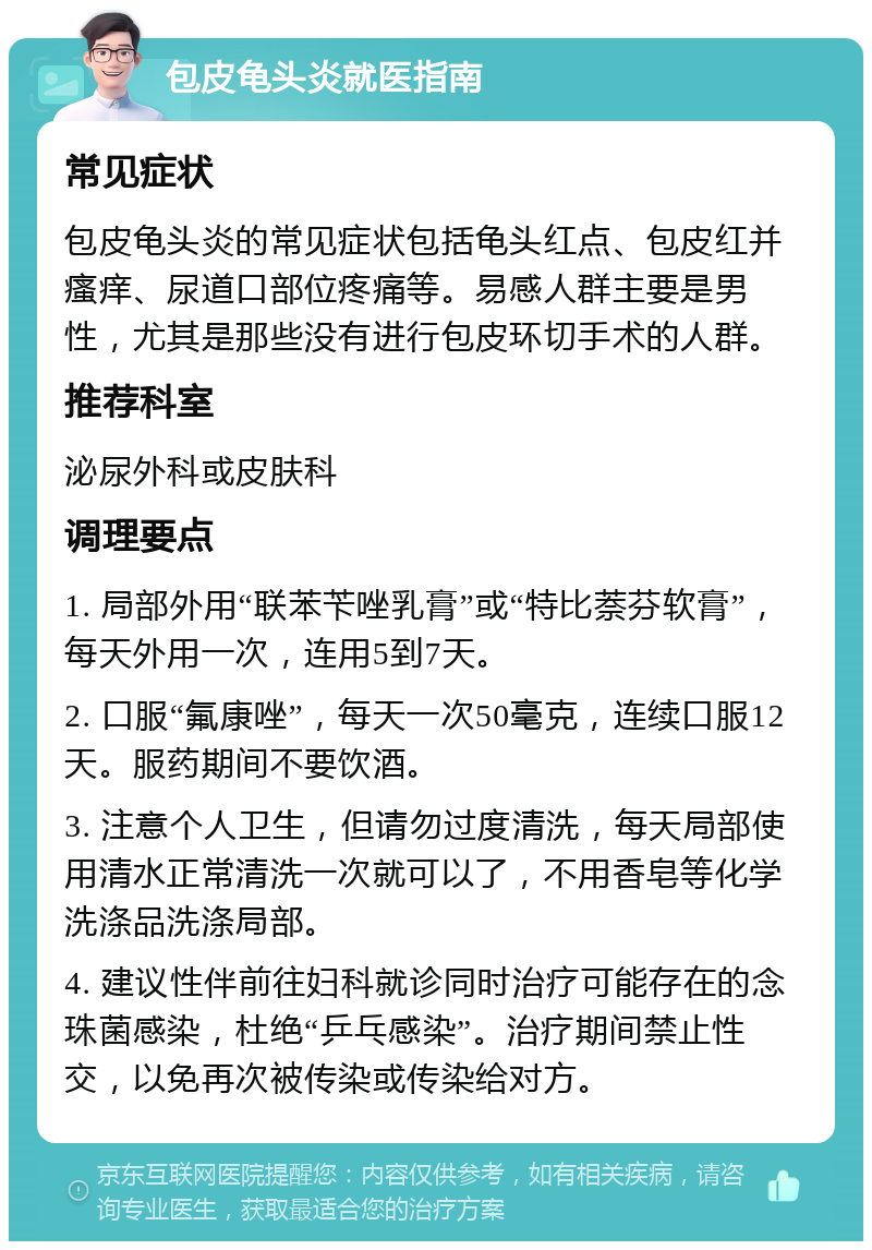 包皮龟头炎就医指南 常见症状 包皮龟头炎的常见症状包括龟头红点、包皮红并瘙痒、尿道口部位疼痛等。易感人群主要是男性，尤其是那些没有进行包皮环切手术的人群。 推荐科室 泌尿外科或皮肤科 调理要点 1. 局部外用“联苯苄唑乳膏”或“特比萘芬软膏”，每天外用一次，连用5到7天。 2. 口服“氟康唑”，每天一次50毫克，连续口服12天。服药期间不要饮酒。 3. 注意个人卫生，但请勿过度清洗，每天局部使用清水正常清洗一次就可以了，不用香皂等化学洗涤品洗涤局部。 4. 建议性伴前往妇科就诊同时治疗可能存在的念珠菌感染，杜绝“乒乓感染”。治疗期间禁止性交，以免再次被传染或传染给对方。