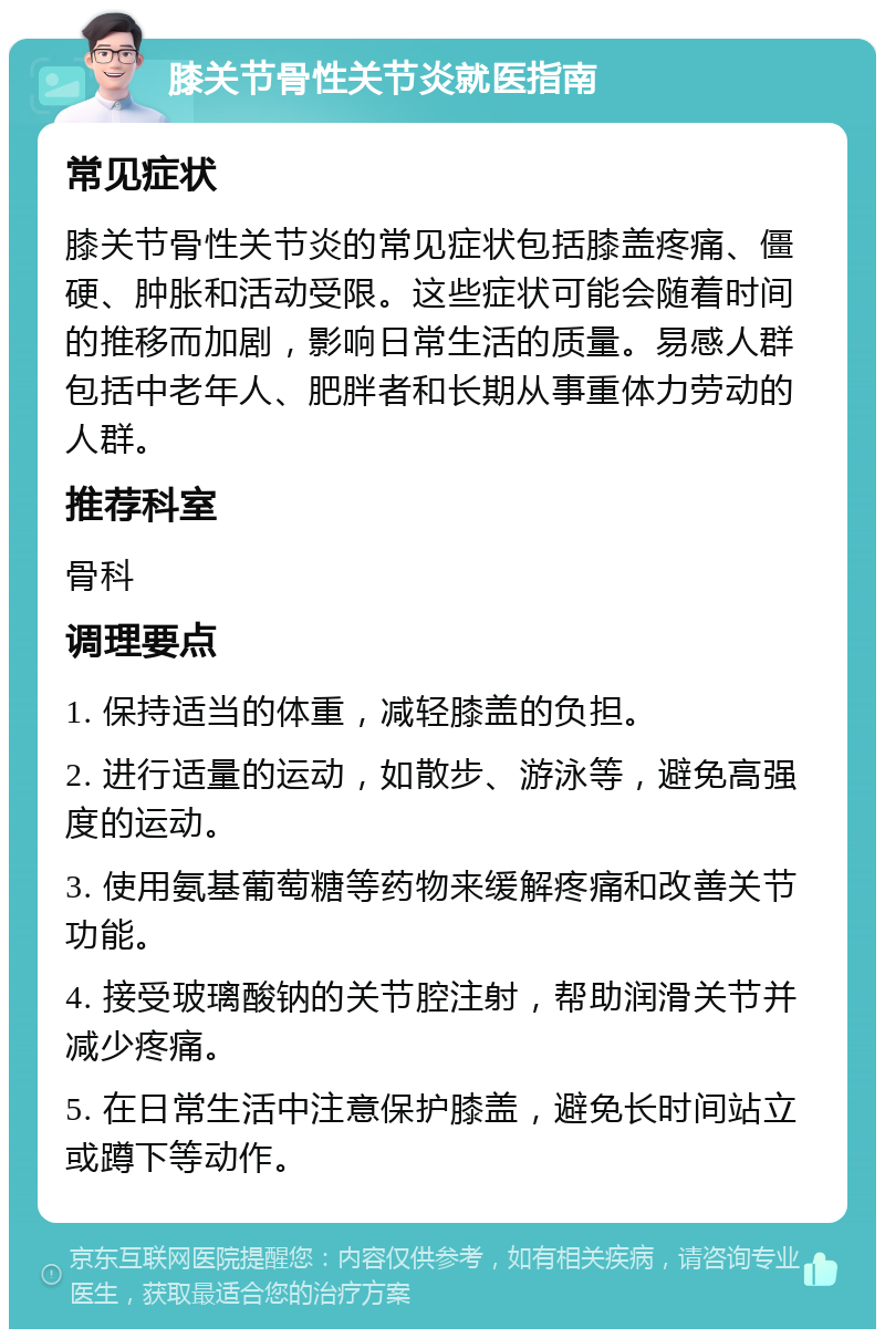 膝关节骨性关节炎就医指南 常见症状 膝关节骨性关节炎的常见症状包括膝盖疼痛、僵硬、肿胀和活动受限。这些症状可能会随着时间的推移而加剧，影响日常生活的质量。易感人群包括中老年人、肥胖者和长期从事重体力劳动的人群。 推荐科室 骨科 调理要点 1. 保持适当的体重，减轻膝盖的负担。 2. 进行适量的运动，如散步、游泳等，避免高强度的运动。 3. 使用氨基葡萄糖等药物来缓解疼痛和改善关节功能。 4. 接受玻璃酸钠的关节腔注射，帮助润滑关节并减少疼痛。 5. 在日常生活中注意保护膝盖，避免长时间站立或蹲下等动作。