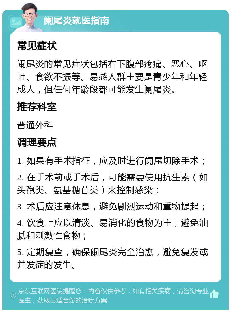 阑尾炎就医指南 常见症状 阑尾炎的常见症状包括右下腹部疼痛、恶心、呕吐、食欲不振等。易感人群主要是青少年和年轻成人，但任何年龄段都可能发生阑尾炎。 推荐科室 普通外科 调理要点 1. 如果有手术指征，应及时进行阑尾切除手术； 2. 在手术前或手术后，可能需要使用抗生素（如头孢类、氨基糖苷类）来控制感染； 3. 术后应注意休息，避免剧烈运动和重物提起； 4. 饮食上应以清淡、易消化的食物为主，避免油腻和刺激性食物； 5. 定期复查，确保阑尾炎完全治愈，避免复发或并发症的发生。