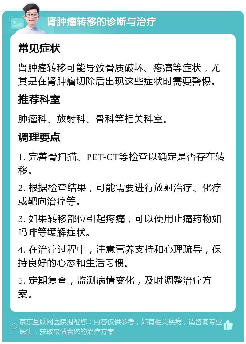 肾肿瘤转移的诊断与治疗 常见症状 肾肿瘤转移可能导致骨质破坏、疼痛等症状，尤其是在肾肿瘤切除后出现这些症状时需要警惕。 推荐科室 肿瘤科、放射科、骨科等相关科室。 调理要点 1. 完善骨扫描、PET-CT等检查以确定是否存在转移。 2. 根据检查结果，可能需要进行放射治疗、化疗或靶向治疗等。 3. 如果转移部位引起疼痛，可以使用止痛药物如吗啡等缓解症状。 4. 在治疗过程中，注意营养支持和心理疏导，保持良好的心态和生活习惯。 5. 定期复查，监测病情变化，及时调整治疗方案。