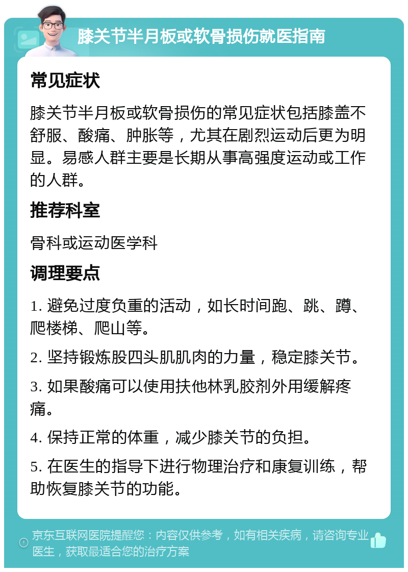 膝关节半月板或软骨损伤就医指南 常见症状 膝关节半月板或软骨损伤的常见症状包括膝盖不舒服、酸痛、肿胀等，尤其在剧烈运动后更为明显。易感人群主要是长期从事高强度运动或工作的人群。 推荐科室 骨科或运动医学科 调理要点 1. 避免过度负重的活动，如长时间跑、跳、蹲、爬楼梯、爬山等。 2. 坚持锻炼股四头肌肌肉的力量，稳定膝关节。 3. 如果酸痛可以使用扶他林乳胶剂外用缓解疼痛。 4. 保持正常的体重，减少膝关节的负担。 5. 在医生的指导下进行物理治疗和康复训练，帮助恢复膝关节的功能。