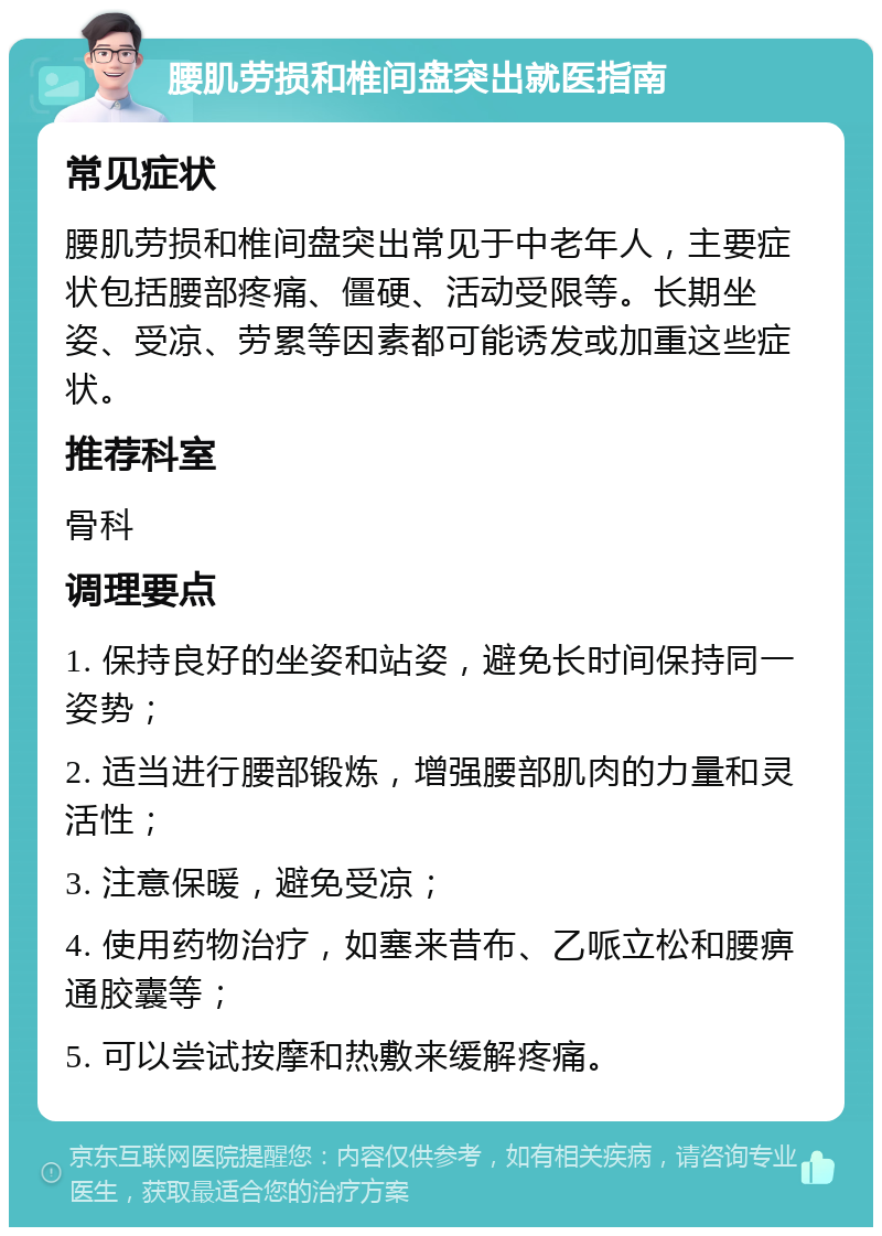 腰肌劳损和椎间盘突出就医指南 常见症状 腰肌劳损和椎间盘突出常见于中老年人，主要症状包括腰部疼痛、僵硬、活动受限等。长期坐姿、受凉、劳累等因素都可能诱发或加重这些症状。 推荐科室 骨科 调理要点 1. 保持良好的坐姿和站姿，避免长时间保持同一姿势； 2. 适当进行腰部锻炼，增强腰部肌肉的力量和灵活性； 3. 注意保暖，避免受凉； 4. 使用药物治疗，如塞来昔布、乙哌立松和腰痹通胶囊等； 5. 可以尝试按摩和热敷来缓解疼痛。