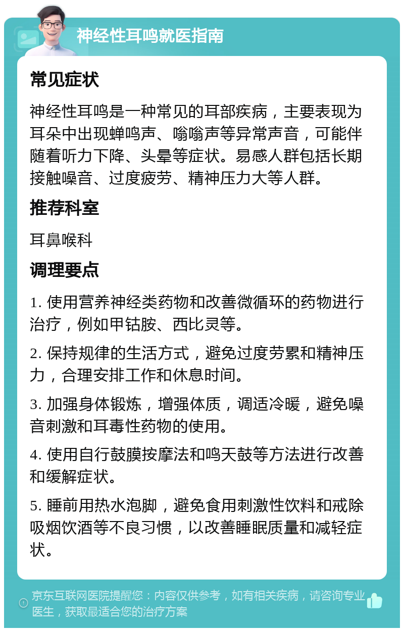 神经性耳鸣就医指南 常见症状 神经性耳鸣是一种常见的耳部疾病，主要表现为耳朵中出现蝉鸣声、嗡嗡声等异常声音，可能伴随着听力下降、头晕等症状。易感人群包括长期接触噪音、过度疲劳、精神压力大等人群。 推荐科室 耳鼻喉科 调理要点 1. 使用营养神经类药物和改善微循环的药物进行治疗，例如甲钴胺、西比灵等。 2. 保持规律的生活方式，避免过度劳累和精神压力，合理安排工作和休息时间。 3. 加强身体锻炼，增强体质，调适冷暖，避免噪音刺激和耳毒性药物的使用。 4. 使用自行鼓膜按摩法和鸣天鼓等方法进行改善和缓解症状。 5. 睡前用热水泡脚，避免食用刺激性饮料和戒除吸烟饮酒等不良习惯，以改善睡眠质量和减轻症状。