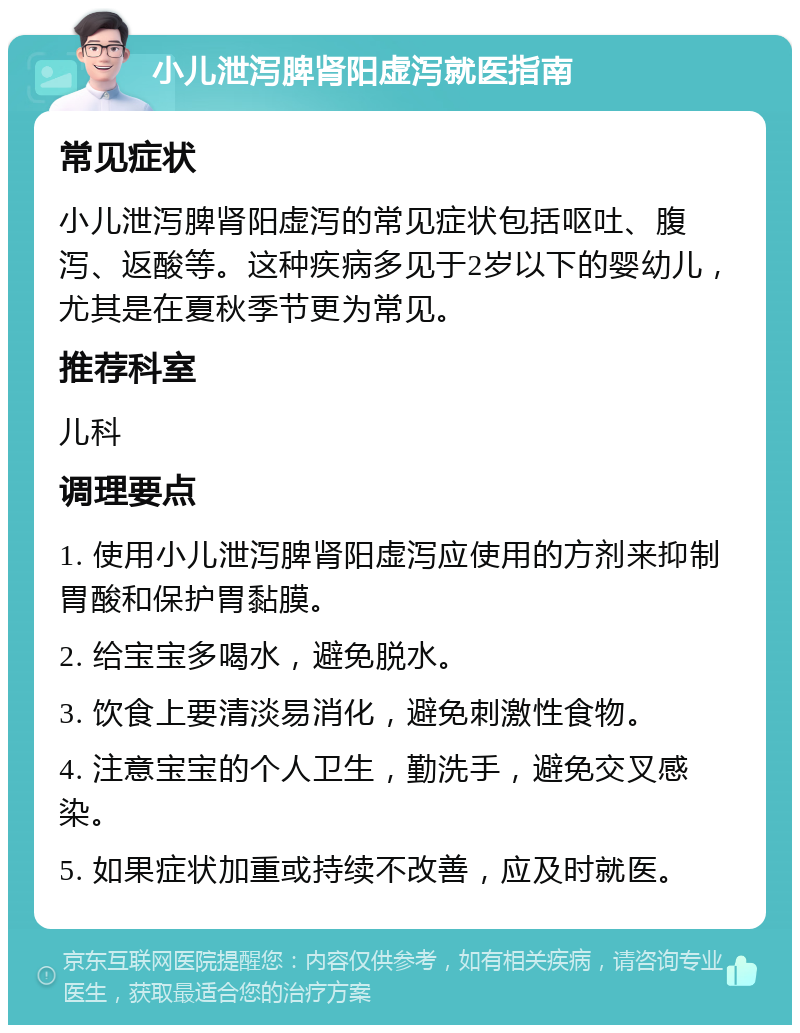 小儿泄泻脾肾阳虚泻就医指南 常见症状 小儿泄泻脾肾阳虚泻的常见症状包括呕吐、腹泻、返酸等。这种疾病多见于2岁以下的婴幼儿，尤其是在夏秋季节更为常见。 推荐科室 儿科 调理要点 1. 使用小儿泄泻脾肾阳虚泻应使用的方剂来抑制胃酸和保护胃黏膜。 2. 给宝宝多喝水，避免脱水。 3. 饮食上要清淡易消化，避免刺激性食物。 4. 注意宝宝的个人卫生，勤洗手，避免交叉感染。 5. 如果症状加重或持续不改善，应及时就医。