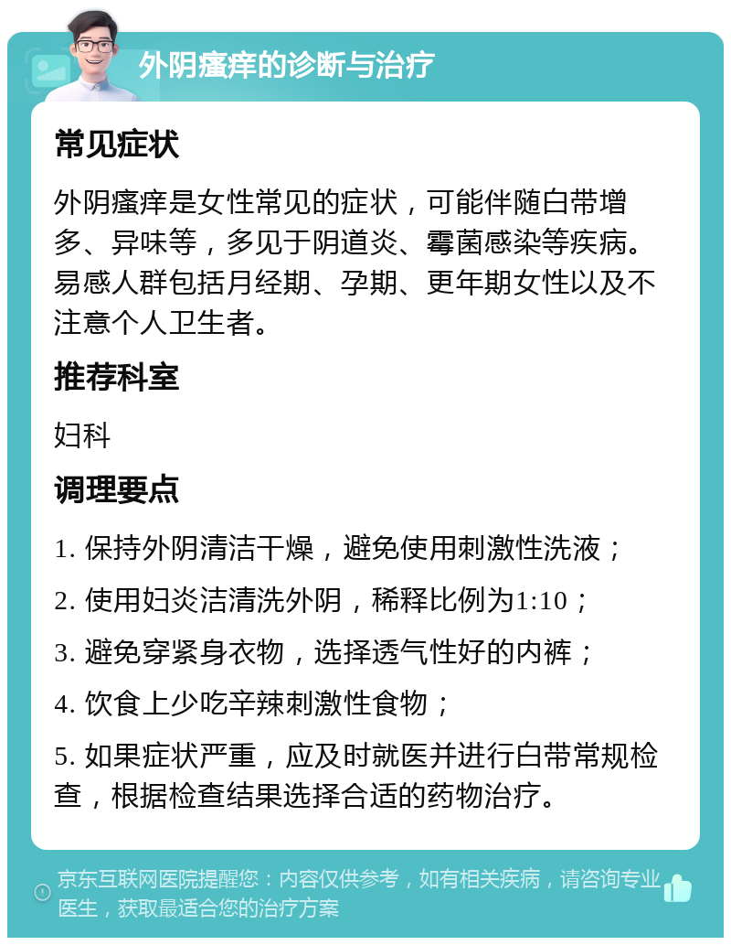 外阴瘙痒的诊断与治疗 常见症状 外阴瘙痒是女性常见的症状，可能伴随白带增多、异味等，多见于阴道炎、霉菌感染等疾病。易感人群包括月经期、孕期、更年期女性以及不注意个人卫生者。 推荐科室 妇科 调理要点 1. 保持外阴清洁干燥，避免使用刺激性洗液； 2. 使用妇炎洁清洗外阴，稀释比例为1:10； 3. 避免穿紧身衣物，选择透气性好的内裤； 4. 饮食上少吃辛辣刺激性食物； 5. 如果症状严重，应及时就医并进行白带常规检查，根据检查结果选择合适的药物治疗。