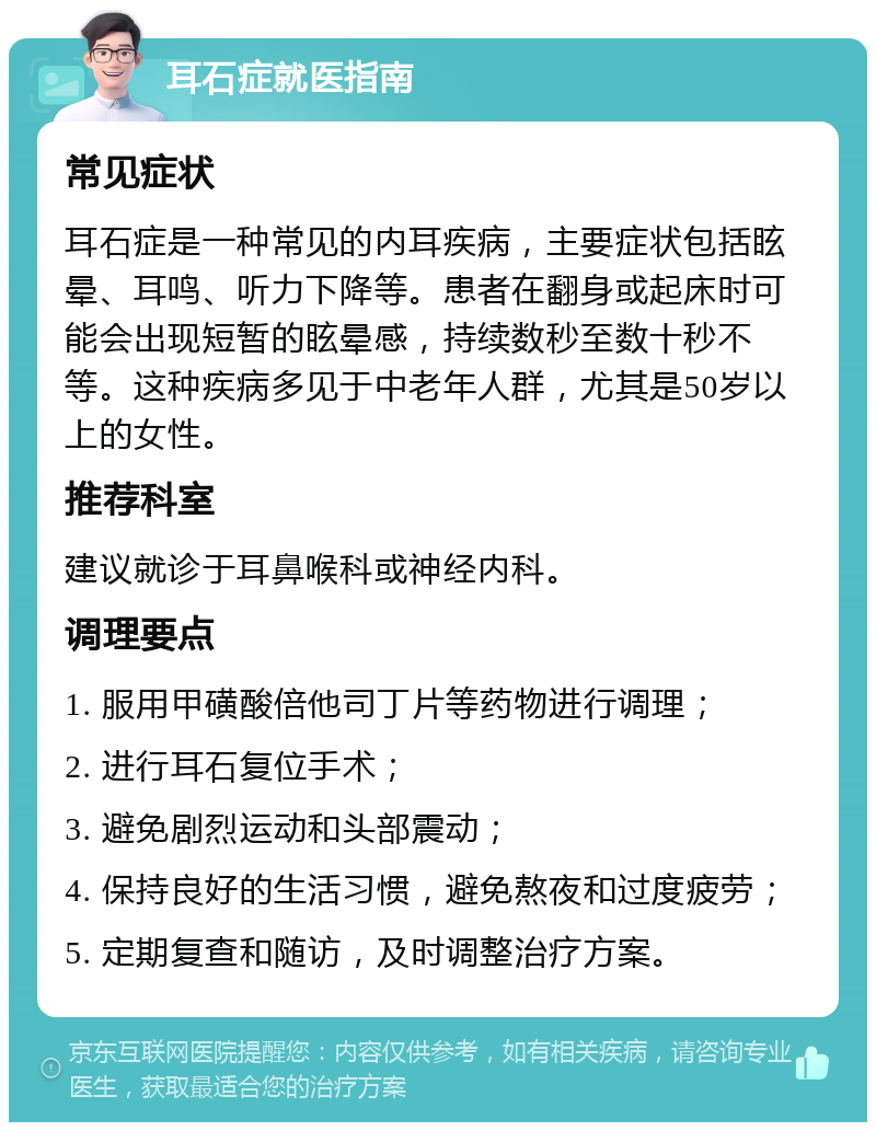 耳石症就医指南 常见症状 耳石症是一种常见的内耳疾病，主要症状包括眩晕、耳鸣、听力下降等。患者在翻身或起床时可能会出现短暂的眩晕感，持续数秒至数十秒不等。这种疾病多见于中老年人群，尤其是50岁以上的女性。 推荐科室 建议就诊于耳鼻喉科或神经内科。 调理要点 1. 服用甲磺酸倍他司丁片等药物进行调理； 2. 进行耳石复位手术； 3. 避免剧烈运动和头部震动； 4. 保持良好的生活习惯，避免熬夜和过度疲劳； 5. 定期复查和随访，及时调整治疗方案。