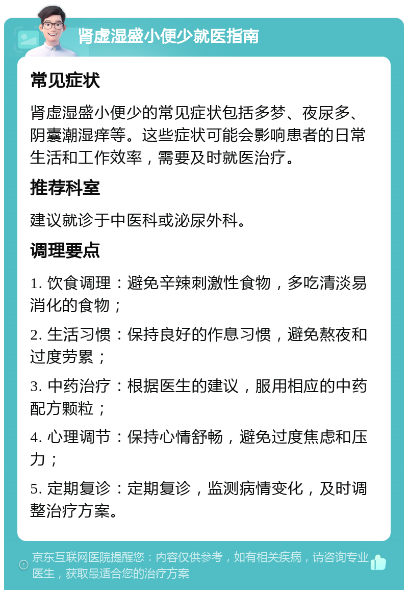 肾虚湿盛小便少就医指南 常见症状 肾虚湿盛小便少的常见症状包括多梦、夜尿多、阴囊潮湿痒等。这些症状可能会影响患者的日常生活和工作效率，需要及时就医治疗。 推荐科室 建议就诊于中医科或泌尿外科。 调理要点 1. 饮食调理：避免辛辣刺激性食物，多吃清淡易消化的食物； 2. 生活习惯：保持良好的作息习惯，避免熬夜和过度劳累； 3. 中药治疗：根据医生的建议，服用相应的中药配方颗粒； 4. 心理调节：保持心情舒畅，避免过度焦虑和压力； 5. 定期复诊：定期复诊，监测病情变化，及时调整治疗方案。