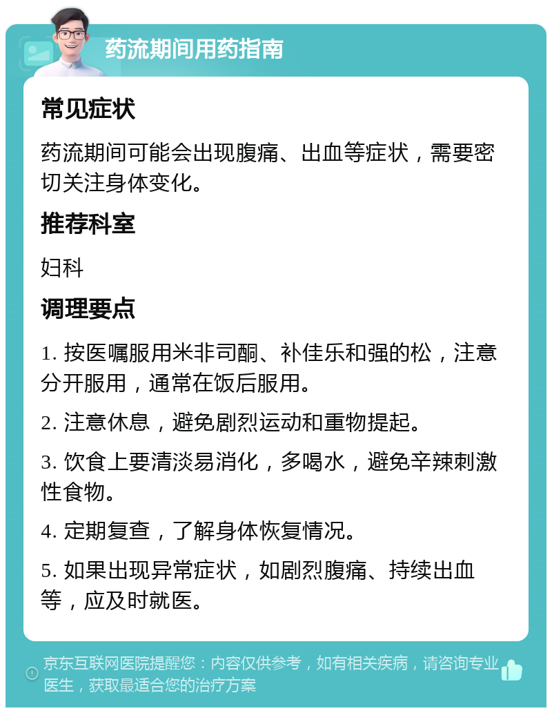 药流期间用药指南 常见症状 药流期间可能会出现腹痛、出血等症状，需要密切关注身体变化。 推荐科室 妇科 调理要点 1. 按医嘱服用米非司酮、补佳乐和强的松，注意分开服用，通常在饭后服用。 2. 注意休息，避免剧烈运动和重物提起。 3. 饮食上要清淡易消化，多喝水，避免辛辣刺激性食物。 4. 定期复查，了解身体恢复情况。 5. 如果出现异常症状，如剧烈腹痛、持续出血等，应及时就医。