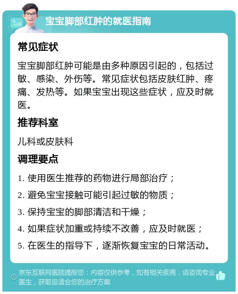 宝宝脚部红肿的就医指南 常见症状 宝宝脚部红肿可能是由多种原因引起的，包括过敏、感染、外伤等。常见症状包括皮肤红肿、疼痛、发热等。如果宝宝出现这些症状，应及时就医。 推荐科室 儿科或皮肤科 调理要点 1. 使用医生推荐的药物进行局部治疗； 2. 避免宝宝接触可能引起过敏的物质； 3. 保持宝宝的脚部清洁和干燥； 4. 如果症状加重或持续不改善，应及时就医； 5. 在医生的指导下，逐渐恢复宝宝的日常活动。