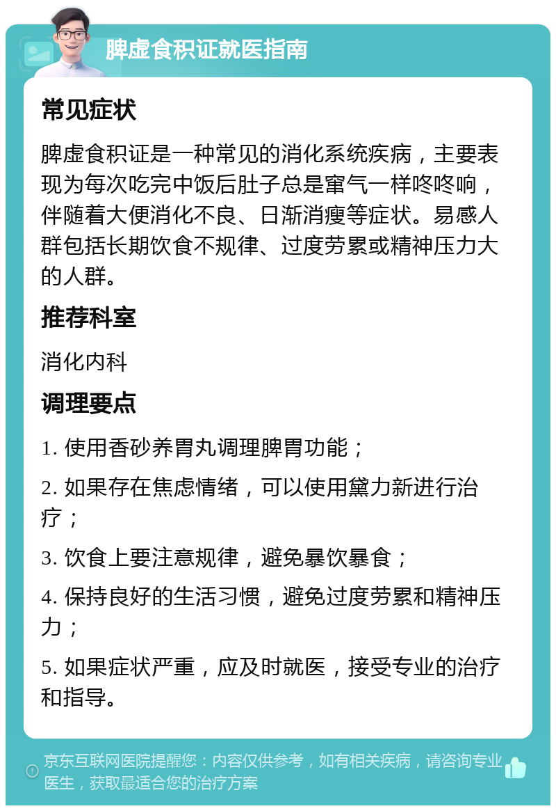 脾虚食积证就医指南 常见症状 脾虚食积证是一种常见的消化系统疾病，主要表现为每次吃完中饭后肚子总是窜气一样咚咚响，伴随着大便消化不良、日渐消瘦等症状。易感人群包括长期饮食不规律、过度劳累或精神压力大的人群。 推荐科室 消化内科 调理要点 1. 使用香砂养胃丸调理脾胃功能； 2. 如果存在焦虑情绪，可以使用黛力新进行治疗； 3. 饮食上要注意规律，避免暴饮暴食； 4. 保持良好的生活习惯，避免过度劳累和精神压力； 5. 如果症状严重，应及时就医，接受专业的治疗和指导。