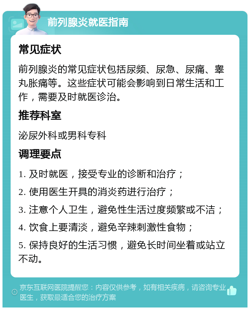 前列腺炎就医指南 常见症状 前列腺炎的常见症状包括尿频、尿急、尿痛、睾丸胀痛等。这些症状可能会影响到日常生活和工作，需要及时就医诊治。 推荐科室 泌尿外科或男科专科 调理要点 1. 及时就医，接受专业的诊断和治疗； 2. 使用医生开具的消炎药进行治疗； 3. 注意个人卫生，避免性生活过度频繁或不洁； 4. 饮食上要清淡，避免辛辣刺激性食物； 5. 保持良好的生活习惯，避免长时间坐着或站立不动。