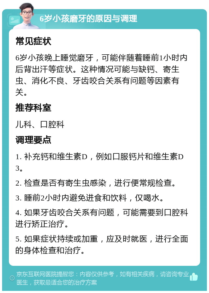 6岁小孩磨牙的原因与调理 常见症状 6岁小孩晚上睡觉磨牙，可能伴随着睡前1小时内后背出汗等症状。这种情况可能与缺钙、寄生虫、消化不良、牙齿咬合关系有问题等因素有关。 推荐科室 儿科、口腔科 调理要点 1. 补充钙和维生素D，例如口服钙片和维生素D3。 2. 检查是否有寄生虫感染，进行便常规检查。 3. 睡前2小时内避免进食和饮料，仅喝水。 4. 如果牙齿咬合关系有问题，可能需要到口腔科进行矫正治疗。 5. 如果症状持续或加重，应及时就医，进行全面的身体检查和治疗。