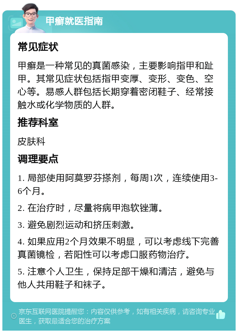 甲癣就医指南 常见症状 甲癣是一种常见的真菌感染，主要影响指甲和趾甲。其常见症状包括指甲变厚、变形、变色、空心等。易感人群包括长期穿着密闭鞋子、经常接触水或化学物质的人群。 推荐科室 皮肤科 调理要点 1. 局部使用阿莫罗芬搽剂，每周1次，连续使用3-6个月。 2. 在治疗时，尽量将病甲泡软锉薄。 3. 避免剧烈运动和挤压刺激。 4. 如果应用2个月效果不明显，可以考虑线下完善真菌镜检，若阳性可以考虑口服药物治疗。 5. 注意个人卫生，保持足部干燥和清洁，避免与他人共用鞋子和袜子。