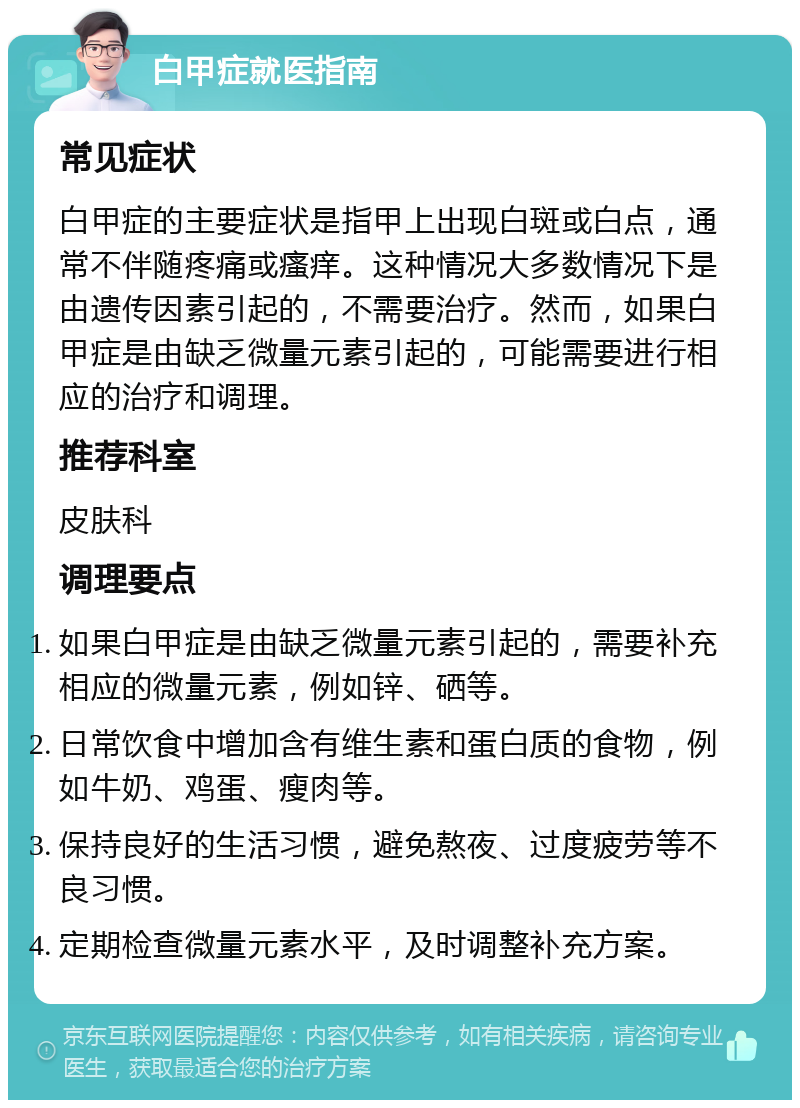 白甲症就医指南 常见症状 白甲症的主要症状是指甲上出现白斑或白点，通常不伴随疼痛或瘙痒。这种情况大多数情况下是由遗传因素引起的，不需要治疗。然而，如果白甲症是由缺乏微量元素引起的，可能需要进行相应的治疗和调理。 推荐科室 皮肤科 调理要点 如果白甲症是由缺乏微量元素引起的，需要补充相应的微量元素，例如锌、硒等。 日常饮食中增加含有维生素和蛋白质的食物，例如牛奶、鸡蛋、瘦肉等。 保持良好的生活习惯，避免熬夜、过度疲劳等不良习惯。 定期检查微量元素水平，及时调整补充方案。