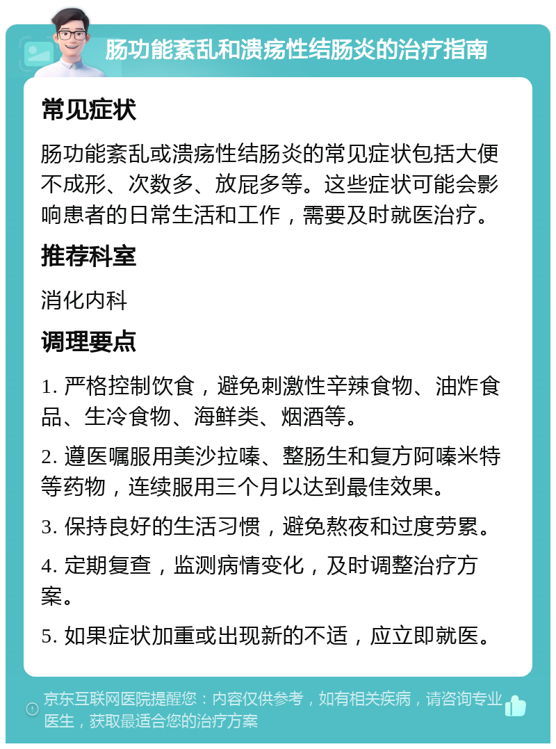 肠功能紊乱和溃疡性结肠炎的治疗指南 常见症状 肠功能紊乱或溃疡性结肠炎的常见症状包括大便不成形、次数多、放屁多等。这些症状可能会影响患者的日常生活和工作，需要及时就医治疗。 推荐科室 消化内科 调理要点 1. 严格控制饮食，避免刺激性辛辣食物、油炸食品、生冷食物、海鲜类、烟酒等。 2. 遵医嘱服用美沙拉嗪、整肠生和复方阿嗪米特等药物，连续服用三个月以达到最佳效果。 3. 保持良好的生活习惯，避免熬夜和过度劳累。 4. 定期复查，监测病情变化，及时调整治疗方案。 5. 如果症状加重或出现新的不适，应立即就医。