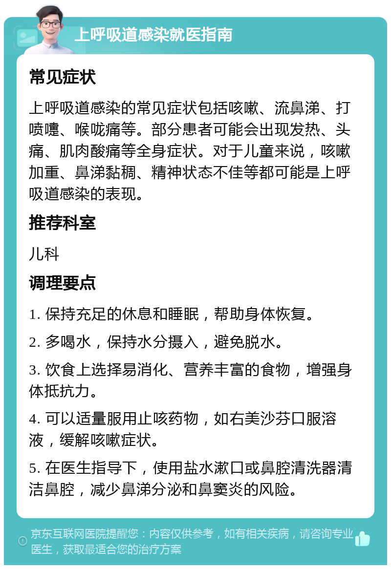 上呼吸道感染就医指南 常见症状 上呼吸道感染的常见症状包括咳嗽、流鼻涕、打喷嚏、喉咙痛等。部分患者可能会出现发热、头痛、肌肉酸痛等全身症状。对于儿童来说，咳嗽加重、鼻涕黏稠、精神状态不佳等都可能是上呼吸道感染的表现。 推荐科室 儿科 调理要点 1. 保持充足的休息和睡眠，帮助身体恢复。 2. 多喝水，保持水分摄入，避免脱水。 3. 饮食上选择易消化、营养丰富的食物，增强身体抵抗力。 4. 可以适量服用止咳药物，如右美沙芬口服溶液，缓解咳嗽症状。 5. 在医生指导下，使用盐水漱口或鼻腔清洗器清洁鼻腔，减少鼻涕分泌和鼻窦炎的风险。