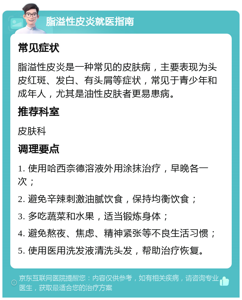 脂溢性皮炎就医指南 常见症状 脂溢性皮炎是一种常见的皮肤病，主要表现为头皮红斑、发白、有头屑等症状，常见于青少年和成年人，尤其是油性皮肤者更易患病。 推荐科室 皮肤科 调理要点 1. 使用哈西奈德溶液外用涂抹治疗，早晚各一次； 2. 避免辛辣刺激油腻饮食，保持均衡饮食； 3. 多吃蔬菜和水果，适当锻炼身体； 4. 避免熬夜、焦虑、精神紧张等不良生活习惯； 5. 使用医用洗发液清洗头发，帮助治疗恢复。