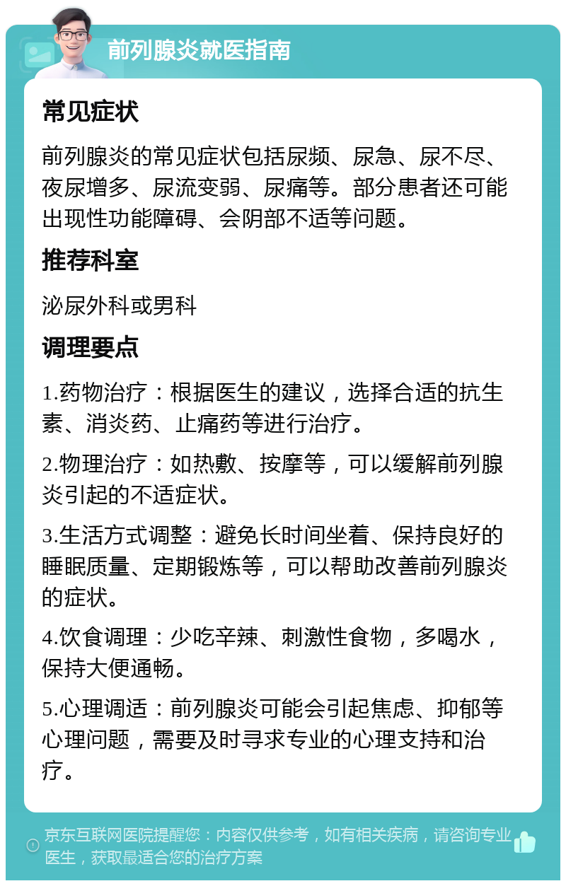 前列腺炎就医指南 常见症状 前列腺炎的常见症状包括尿频、尿急、尿不尽、夜尿增多、尿流变弱、尿痛等。部分患者还可能出现性功能障碍、会阴部不适等问题。 推荐科室 泌尿外科或男科 调理要点 1.药物治疗：根据医生的建议，选择合适的抗生素、消炎药、止痛药等进行治疗。 2.物理治疗：如热敷、按摩等，可以缓解前列腺炎引起的不适症状。 3.生活方式调整：避免长时间坐着、保持良好的睡眠质量、定期锻炼等，可以帮助改善前列腺炎的症状。 4.饮食调理：少吃辛辣、刺激性食物，多喝水，保持大便通畅。 5.心理调适：前列腺炎可能会引起焦虑、抑郁等心理问题，需要及时寻求专业的心理支持和治疗。