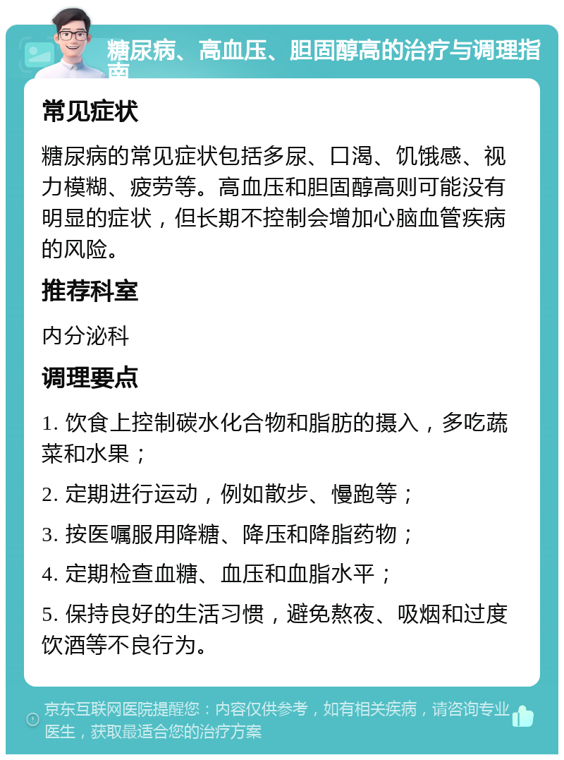 糖尿病、高血压、胆固醇高的治疗与调理指南 常见症状 糖尿病的常见症状包括多尿、口渴、饥饿感、视力模糊、疲劳等。高血压和胆固醇高则可能没有明显的症状，但长期不控制会增加心脑血管疾病的风险。 推荐科室 内分泌科 调理要点 1. 饮食上控制碳水化合物和脂肪的摄入，多吃蔬菜和水果； 2. 定期进行运动，例如散步、慢跑等； 3. 按医嘱服用降糖、降压和降脂药物； 4. 定期检查血糖、血压和血脂水平； 5. 保持良好的生活习惯，避免熬夜、吸烟和过度饮酒等不良行为。