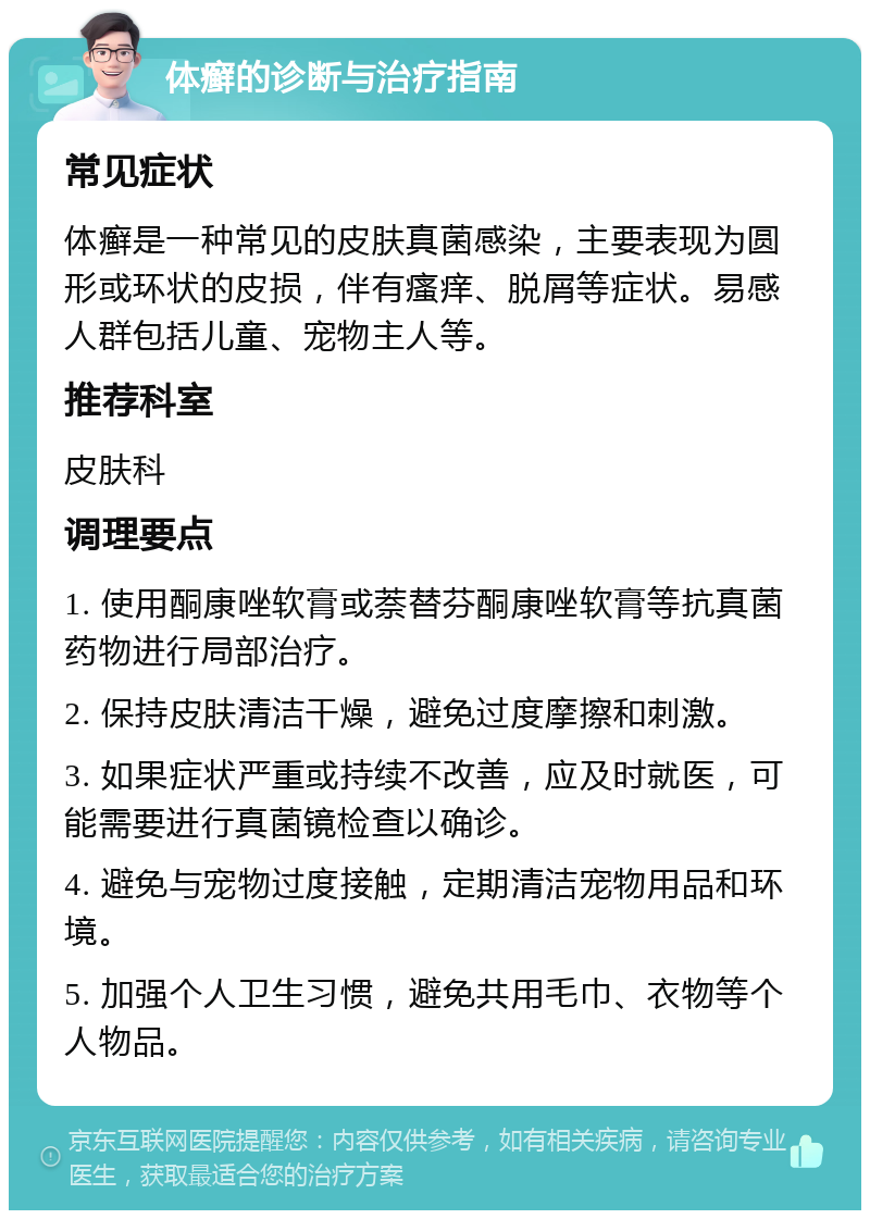 体癣的诊断与治疗指南 常见症状 体癣是一种常见的皮肤真菌感染，主要表现为圆形或环状的皮损，伴有瘙痒、脱屑等症状。易感人群包括儿童、宠物主人等。 推荐科室 皮肤科 调理要点 1. 使用酮康唑软膏或萘替芬酮康唑软膏等抗真菌药物进行局部治疗。 2. 保持皮肤清洁干燥，避免过度摩擦和刺激。 3. 如果症状严重或持续不改善，应及时就医，可能需要进行真菌镜检查以确诊。 4. 避免与宠物过度接触，定期清洁宠物用品和环境。 5. 加强个人卫生习惯，避免共用毛巾、衣物等个人物品。