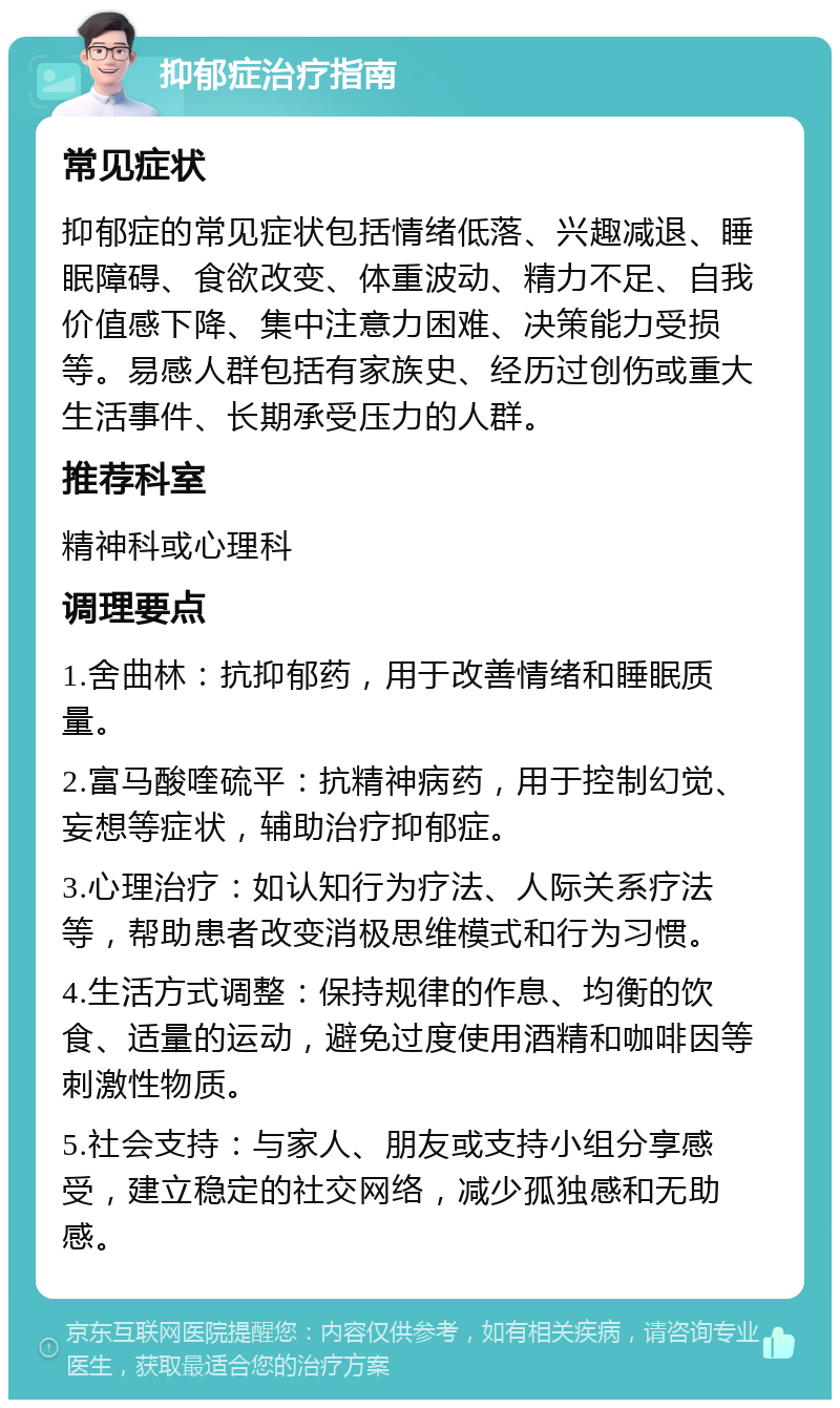 抑郁症治疗指南 常见症状 抑郁症的常见症状包括情绪低落、兴趣减退、睡眠障碍、食欲改变、体重波动、精力不足、自我价值感下降、集中注意力困难、决策能力受损等。易感人群包括有家族史、经历过创伤或重大生活事件、长期承受压力的人群。 推荐科室 精神科或心理科 调理要点 1.舍曲林：抗抑郁药，用于改善情绪和睡眠质量。 2.富马酸喹硫平：抗精神病药，用于控制幻觉、妄想等症状，辅助治疗抑郁症。 3.心理治疗：如认知行为疗法、人际关系疗法等，帮助患者改变消极思维模式和行为习惯。 4.生活方式调整：保持规律的作息、均衡的饮食、适量的运动，避免过度使用酒精和咖啡因等刺激性物质。 5.社会支持：与家人、朋友或支持小组分享感受，建立稳定的社交网络，减少孤独感和无助感。