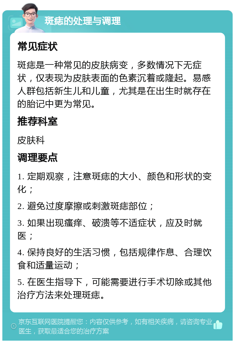 斑痣的处理与调理 常见症状 斑痣是一种常见的皮肤病变，多数情况下无症状，仅表现为皮肤表面的色素沉着或隆起。易感人群包括新生儿和儿童，尤其是在出生时就存在的胎记中更为常见。 推荐科室 皮肤科 调理要点 1. 定期观察，注意斑痣的大小、颜色和形状的变化； 2. 避免过度摩擦或刺激斑痣部位； 3. 如果出现瘙痒、破溃等不适症状，应及时就医； 4. 保持良好的生活习惯，包括规律作息、合理饮食和适量运动； 5. 在医生指导下，可能需要进行手术切除或其他治疗方法来处理斑痣。