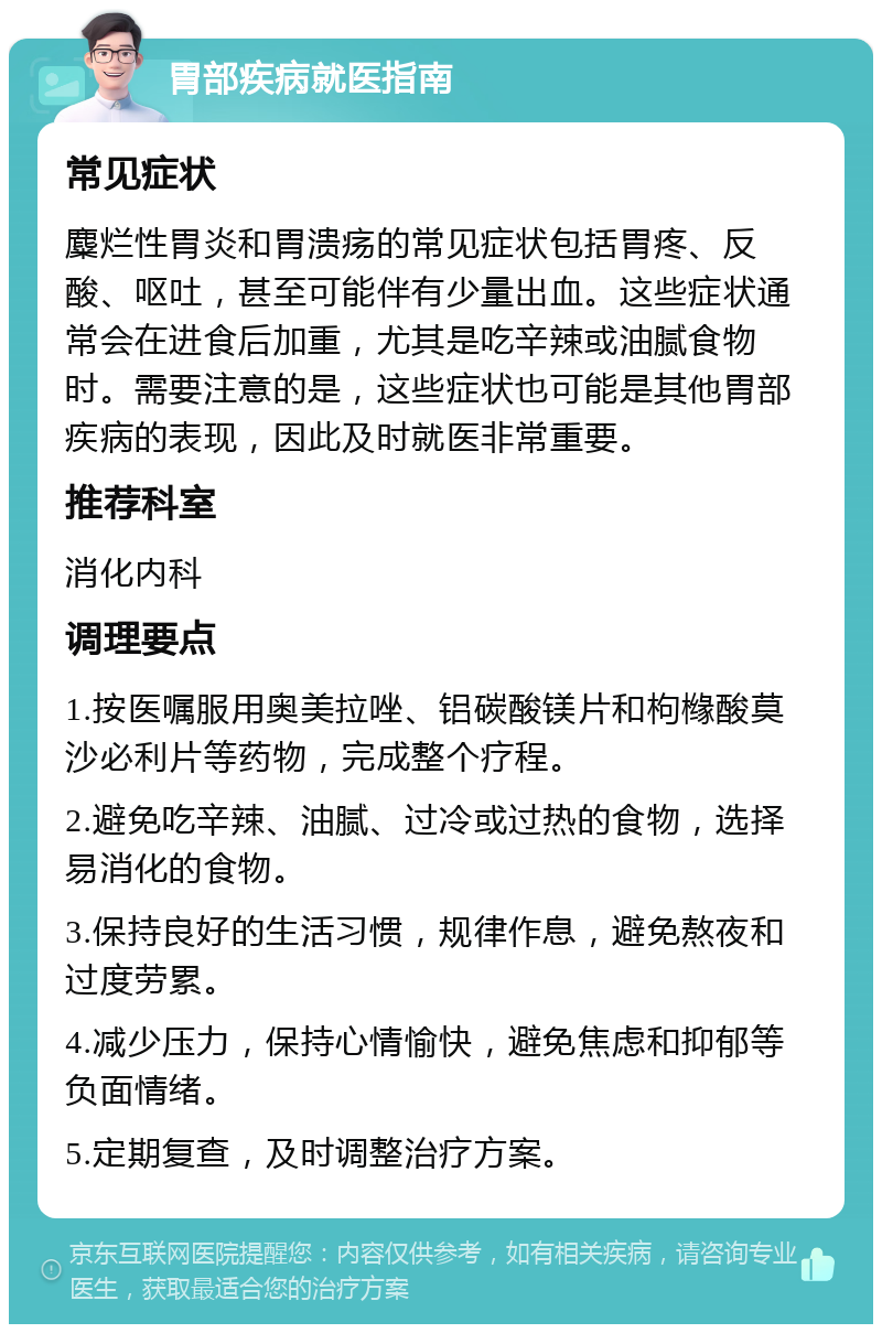 胃部疾病就医指南 常见症状 麋烂性胃炎和胃溃疡的常见症状包括胃疼、反酸、呕吐，甚至可能伴有少量出血。这些症状通常会在进食后加重，尤其是吃辛辣或油腻食物时。需要注意的是，这些症状也可能是其他胃部疾病的表现，因此及时就医非常重要。 推荐科室 消化内科 调理要点 1.按医嘱服用奥美拉唑、铝碳酸镁片和枸橼酸莫沙必利片等药物，完成整个疗程。 2.避免吃辛辣、油腻、过冷或过热的食物，选择易消化的食物。 3.保持良好的生活习惯，规律作息，避免熬夜和过度劳累。 4.减少压力，保持心情愉快，避免焦虑和抑郁等负面情绪。 5.定期复查，及时调整治疗方案。