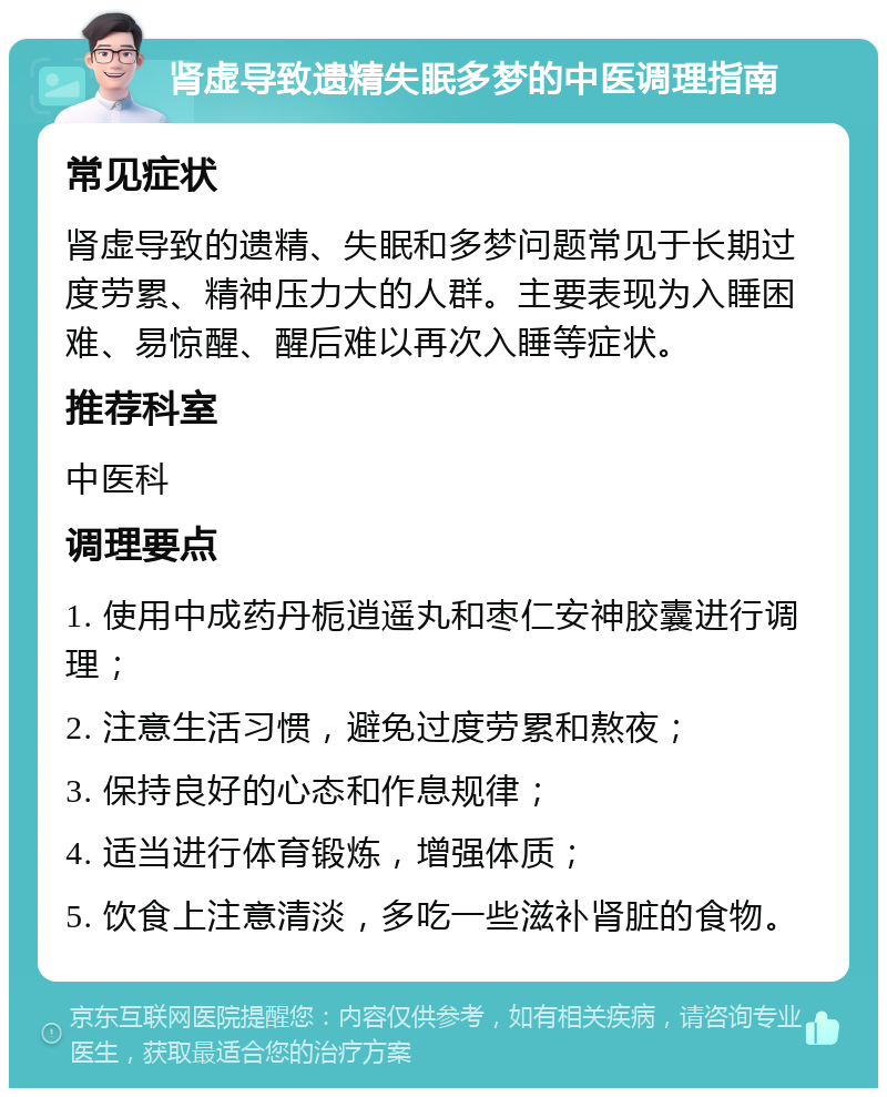 肾虚导致遗精失眠多梦的中医调理指南 常见症状 肾虚导致的遗精、失眠和多梦问题常见于长期过度劳累、精神压力大的人群。主要表现为入睡困难、易惊醒、醒后难以再次入睡等症状。 推荐科室 中医科 调理要点 1. 使用中成药丹栀逍遥丸和枣仁安神胶囊进行调理； 2. 注意生活习惯，避免过度劳累和熬夜； 3. 保持良好的心态和作息规律； 4. 适当进行体育锻炼，增强体质； 5. 饮食上注意清淡，多吃一些滋补肾脏的食物。