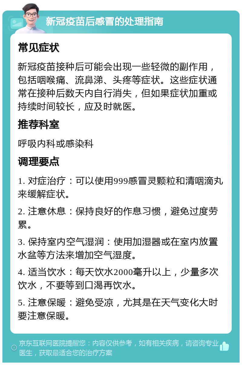 新冠疫苗后感冒的处理指南 常见症状 新冠疫苗接种后可能会出现一些轻微的副作用，包括咽喉痛、流鼻涕、头疼等症状。这些症状通常在接种后数天内自行消失，但如果症状加重或持续时间较长，应及时就医。 推荐科室 呼吸内科或感染科 调理要点 1. 对症治疗：可以使用999感冒灵颗粒和清咽滴丸来缓解症状。 2. 注意休息：保持良好的作息习惯，避免过度劳累。 3. 保持室内空气湿润：使用加湿器或在室内放置水盆等方法来增加空气湿度。 4. 适当饮水：每天饮水2000毫升以上，少量多次饮水，不要等到口渴再饮水。 5. 注意保暖：避免受凉，尤其是在天气变化大时要注意保暖。