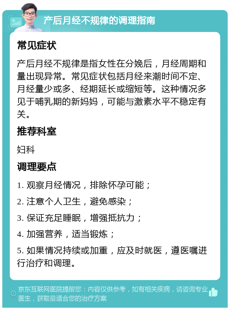 产后月经不规律的调理指南 常见症状 产后月经不规律是指女性在分娩后，月经周期和量出现异常。常见症状包括月经来潮时间不定、月经量少或多、经期延长或缩短等。这种情况多见于哺乳期的新妈妈，可能与激素水平不稳定有关。 推荐科室 妇科 调理要点 1. 观察月经情况，排除怀孕可能； 2. 注意个人卫生，避免感染； 3. 保证充足睡眠，增强抵抗力； 4. 加强营养，适当锻炼； 5. 如果情况持续或加重，应及时就医，遵医嘱进行治疗和调理。