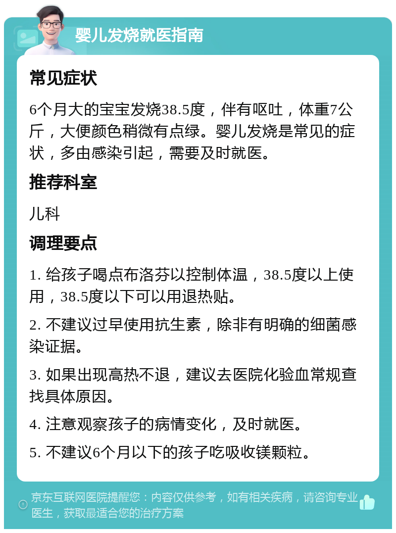 婴儿发烧就医指南 常见症状 6个月大的宝宝发烧38.5度，伴有呕吐，体重7公斤，大便颜色稍微有点绿。婴儿发烧是常见的症状，多由感染引起，需要及时就医。 推荐科室 儿科 调理要点 1. 给孩子喝点布洛芬以控制体温，38.5度以上使用，38.5度以下可以用退热贴。 2. 不建议过早使用抗生素，除非有明确的细菌感染证据。 3. 如果出现高热不退，建议去医院化验血常规查找具体原因。 4. 注意观察孩子的病情变化，及时就医。 5. 不建议6个月以下的孩子吃吸收镁颗粒。