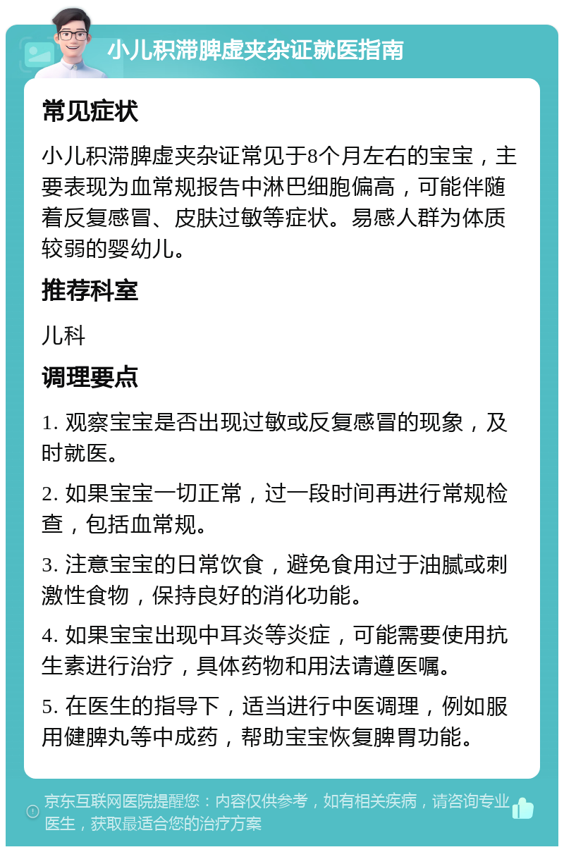 小儿积滞脾虚夹杂证就医指南 常见症状 小儿积滞脾虚夹杂证常见于8个月左右的宝宝，主要表现为血常规报告中淋巴细胞偏高，可能伴随着反复感冒、皮肤过敏等症状。易感人群为体质较弱的婴幼儿。 推荐科室 儿科 调理要点 1. 观察宝宝是否出现过敏或反复感冒的现象，及时就医。 2. 如果宝宝一切正常，过一段时间再进行常规检查，包括血常规。 3. 注意宝宝的日常饮食，避免食用过于油腻或刺激性食物，保持良好的消化功能。 4. 如果宝宝出现中耳炎等炎症，可能需要使用抗生素进行治疗，具体药物和用法请遵医嘱。 5. 在医生的指导下，适当进行中医调理，例如服用健脾丸等中成药，帮助宝宝恢复脾胃功能。