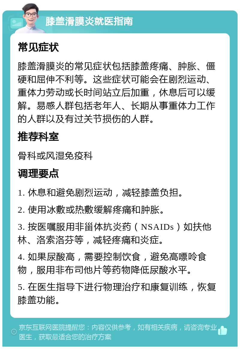 膝盖滑膜炎就医指南 常见症状 膝盖滑膜炎的常见症状包括膝盖疼痛、肿胀、僵硬和屈伸不利等。这些症状可能会在剧烈运动、重体力劳动或长时间站立后加重，休息后可以缓解。易感人群包括老年人、长期从事重体力工作的人群以及有过关节损伤的人群。 推荐科室 骨科或风湿免疫科 调理要点 1. 休息和避免剧烈运动，减轻膝盖负担。 2. 使用冰敷或热敷缓解疼痛和肿胀。 3. 按医嘱服用非甾体抗炎药（NSAIDs）如扶他林、洛索洛芬等，减轻疼痛和炎症。 4. 如果尿酸高，需要控制饮食，避免高嘌呤食物，服用非布司他片等药物降低尿酸水平。 5. 在医生指导下进行物理治疗和康复训练，恢复膝盖功能。