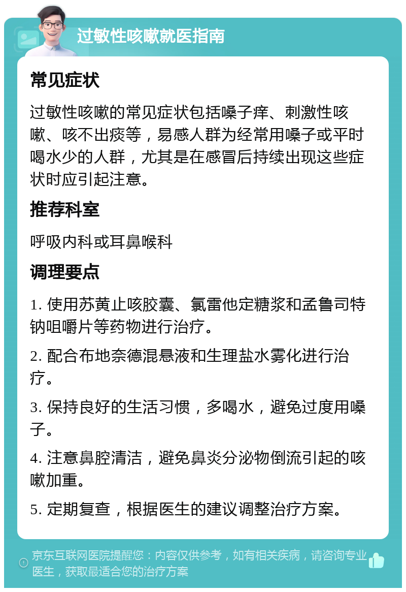 过敏性咳嗽就医指南 常见症状 过敏性咳嗽的常见症状包括嗓子痒、刺激性咳嗽、咳不出痰等，易感人群为经常用嗓子或平时喝水少的人群，尤其是在感冒后持续出现这些症状时应引起注意。 推荐科室 呼吸内科或耳鼻喉科 调理要点 1. 使用苏黄止咳胶囊、氯雷他定糖浆和孟鲁司特钠咀嚼片等药物进行治疗。 2. 配合布地奈德混悬液和生理盐水雾化进行治疗。 3. 保持良好的生活习惯，多喝水，避免过度用嗓子。 4. 注意鼻腔清洁，避免鼻炎分泌物倒流引起的咳嗽加重。 5. 定期复查，根据医生的建议调整治疗方案。