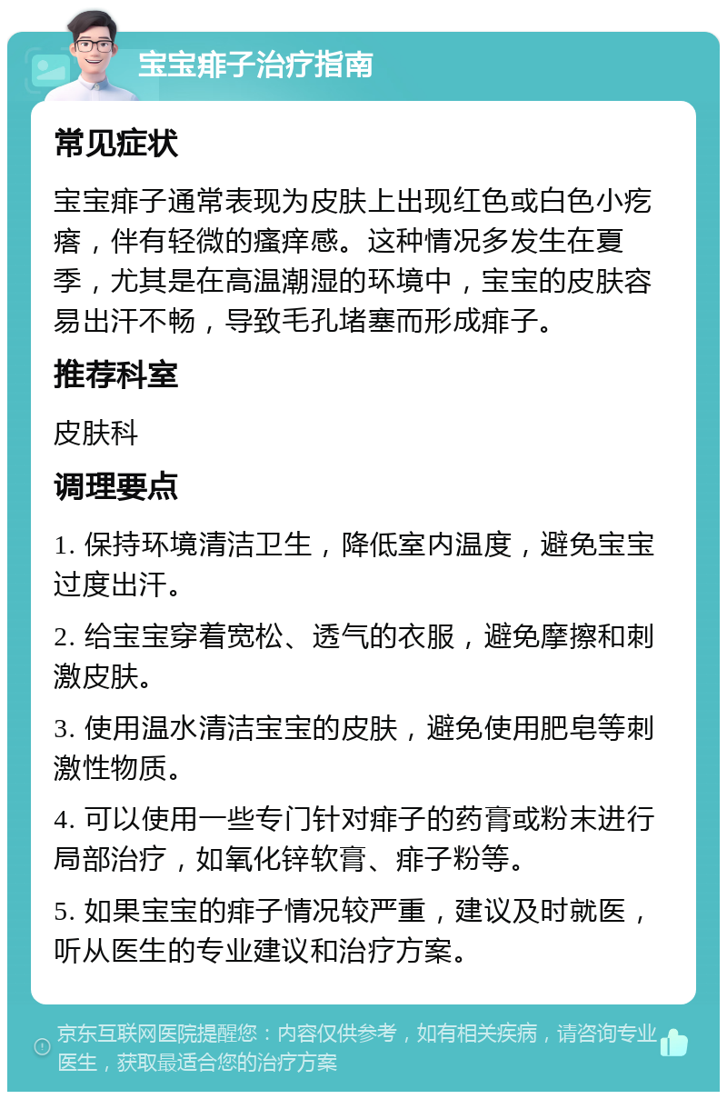 宝宝痱子治疗指南 常见症状 宝宝痱子通常表现为皮肤上出现红色或白色小疙瘩，伴有轻微的瘙痒感。这种情况多发生在夏季，尤其是在高温潮湿的环境中，宝宝的皮肤容易出汗不畅，导致毛孔堵塞而形成痱子。 推荐科室 皮肤科 调理要点 1. 保持环境清洁卫生，降低室内温度，避免宝宝过度出汗。 2. 给宝宝穿着宽松、透气的衣服，避免摩擦和刺激皮肤。 3. 使用温水清洁宝宝的皮肤，避免使用肥皂等刺激性物质。 4. 可以使用一些专门针对痱子的药膏或粉末进行局部治疗，如氧化锌软膏、痱子粉等。 5. 如果宝宝的痱子情况较严重，建议及时就医，听从医生的专业建议和治疗方案。