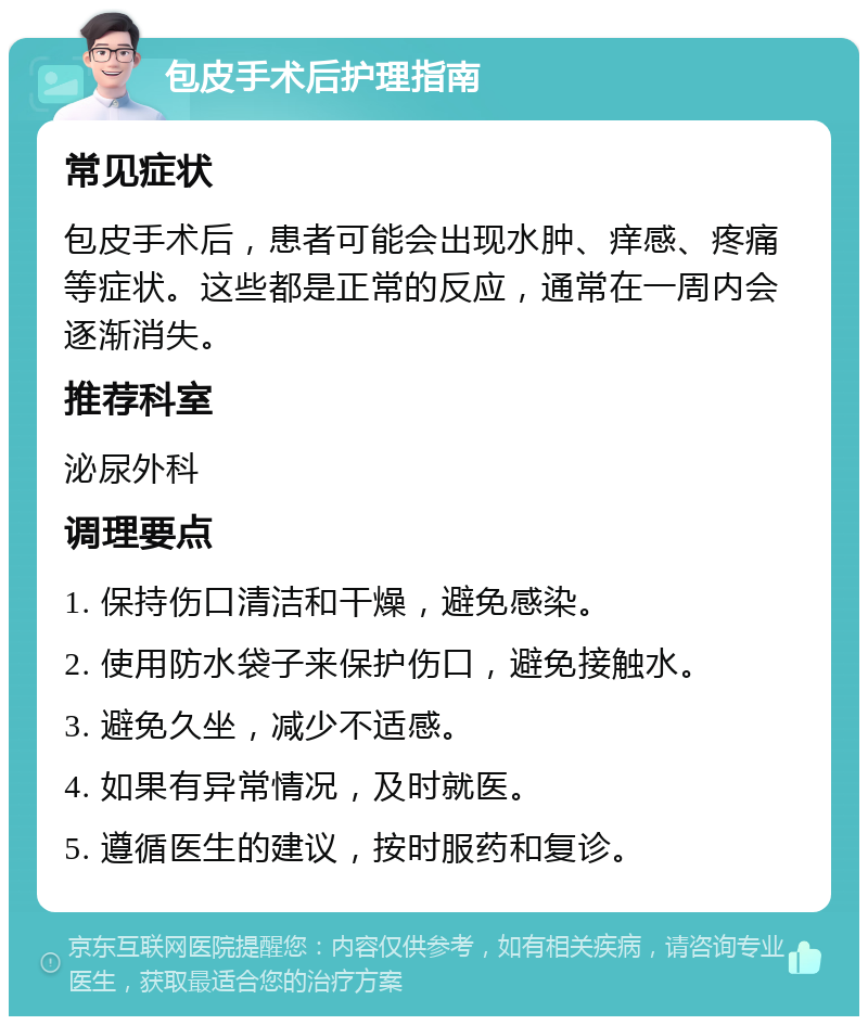 包皮手术后护理指南 常见症状 包皮手术后，患者可能会出现水肿、痒感、疼痛等症状。这些都是正常的反应，通常在一周内会逐渐消失。 推荐科室 泌尿外科 调理要点 1. 保持伤口清洁和干燥，避免感染。 2. 使用防水袋子来保护伤口，避免接触水。 3. 避免久坐，减少不适感。 4. 如果有异常情况，及时就医。 5. 遵循医生的建议，按时服药和复诊。